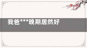我爸***晚期居然好了真的假的 我爸***晚期